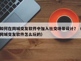 如何在同城交友软件中加入社交场景设计？（同城交友软件怎么玩的）