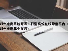 郑州电商系统开发：打造高效在线零售平台（郑州电商集中在哪）