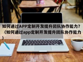 如何通过APP定制开发提升团队协作能力？（如何通过app定制开发提升团队协作能力）