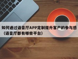 如何通过语音厅APP定制提升客户的参与感（语音厅都有哪些平台）