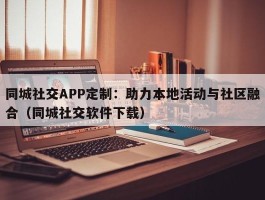 同城社交APP定制：助力本地活动与社区融合（同城社交软件下载）