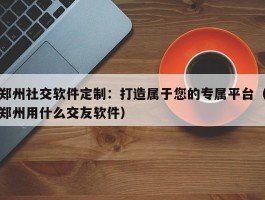 郑州社交软件定制：打造属于您的专属平台（郑州用什么交友软件）