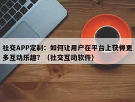 社交APP定制：如何让用户在平台上获得更多互动乐趣？（社交互动软件）