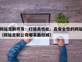 网站定制开发：打造高性能、高安全性的网站（网站定制公司哪家最权威）