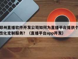 郑州直播软件开发公司如何为直播平台提供个性化定制服务？（直播平台app开发）