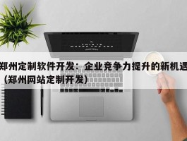 郑州定制软件开发：企业竞争力提升的新机遇（郑州网站定制开发）