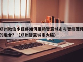 郑州微信小程序如何推动智慧城市与智能硬件的融合？（郑州智慧城市大脑）