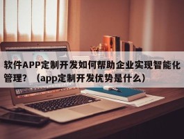 软件APP定制开发如何帮助企业实现智能化管理？（app定制开发优势是什么）