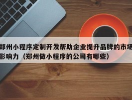 郑州小程序定制开发帮助企业提升品牌的市场影响力（郑州做小程序的公司有哪些）