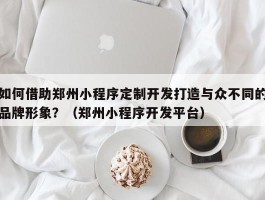 如何借助郑州小程序定制开发打造与众不同的品牌形象？（郑州小程序开发平台）