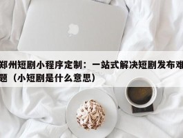 郑州短剧小程序定制：一站式解决短剧发布难题（小短剧是什么意思）