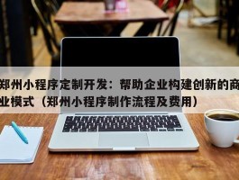 郑州小程序定制开发：帮助企业构建创新的商业模式（郑州小程序制作流程及费用）