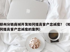 郑州分销商城开发如何提高客户忠诚度？（如何提高客户忠诚度的案例）