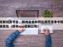 定制社交平台，郑州企业如何在激烈竞争中脱颖而出（郑州app定制公司）