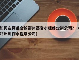 如何选择适合的郑州语音小程序定制公司？（郑州制作小程序公司）