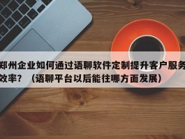 郑州企业如何通过语聊软件定制提升客户服务效率？（语聊平台以后能往哪方面发展）