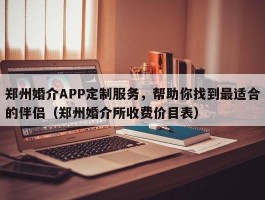 郑州婚介APP定制服务，帮助你找到最适合的伴侣（郑州婚介所收费价目表）